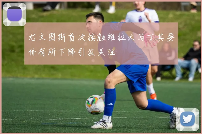 尤文图斯首次接触维拉大马丁其要价有所下降引发关注