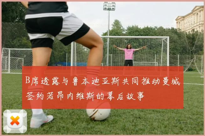B席透露与鲁本迪亚斯共同推动曼城签约若昂内维斯的幕后故事
