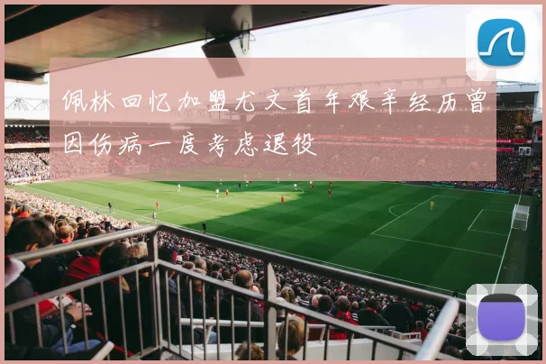佩林回忆加盟尤文首年艰辛经历曾因伤病一度考虑退役