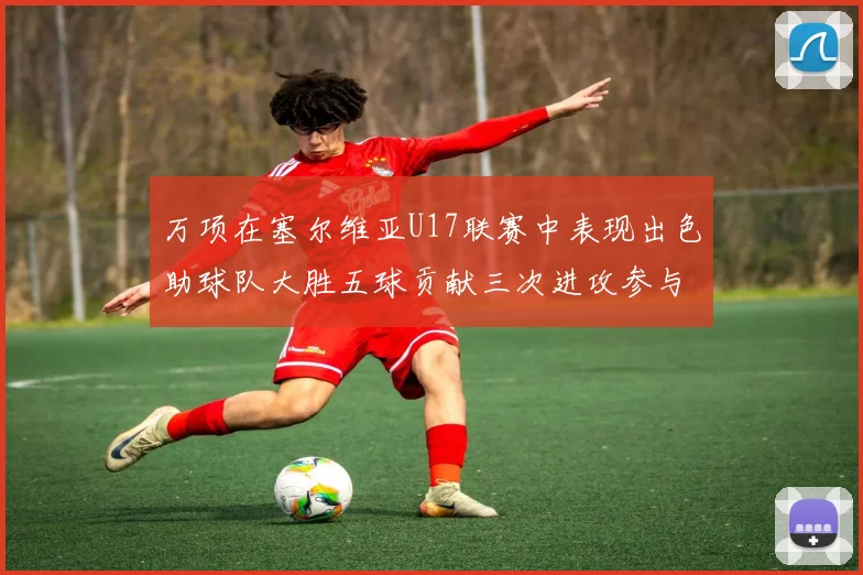 万项在塞尔维亚U17联赛中表现出色助球队大胜五球贡献三次进攻参与