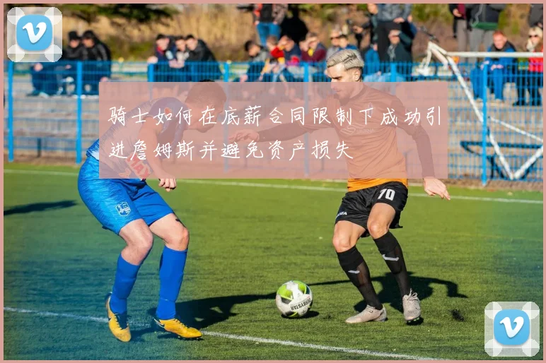 骑士如何在底薪合同限制下成功引进詹姆斯并避免资产损失