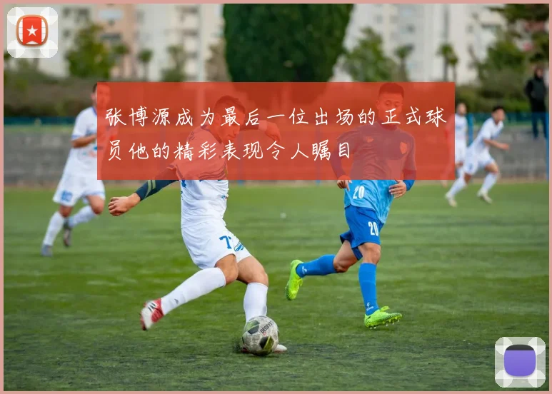 张博源成为最后一位出场的正式球员他的精彩表现令人瞩目