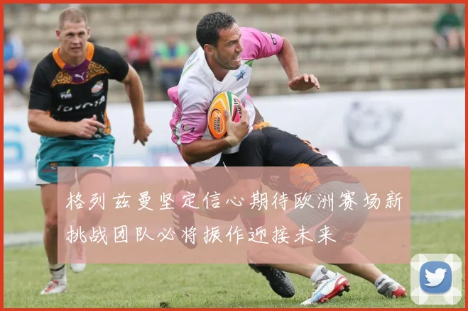格列兹曼坚定信心期待欧洲赛场新挑战团队必将振作迎接未来