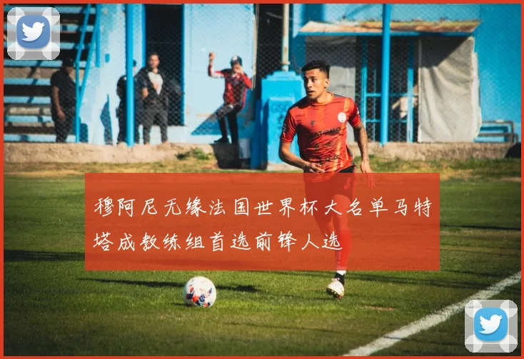 穆阿尼无缘法国世界杯大名单马特塔成教练组首选前锋人选