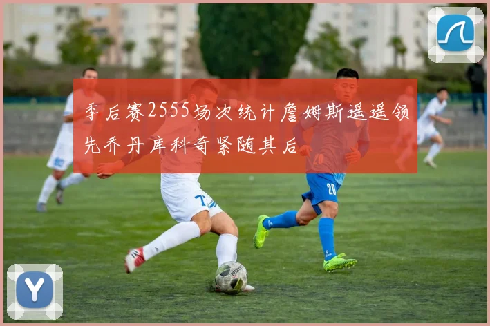 季后赛2555场次统计詹姆斯遥遥领先乔丹库科奇紧随其后