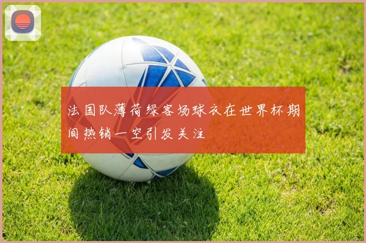 法国队薄荷绿客场球衣在世界杯期间热销一空引发关注