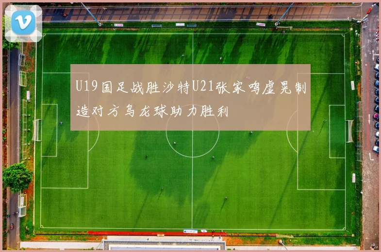 U19国足战胜沙特U21张家鸣虚晃制造对方乌龙球助力胜利