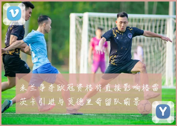 米兰争夺欧冠资格将直接影响格雷茨卡引进与莫德里奇留队前景