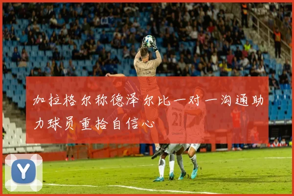 加拉格尔称德泽尔比一对一沟通助力球员重拾自信心