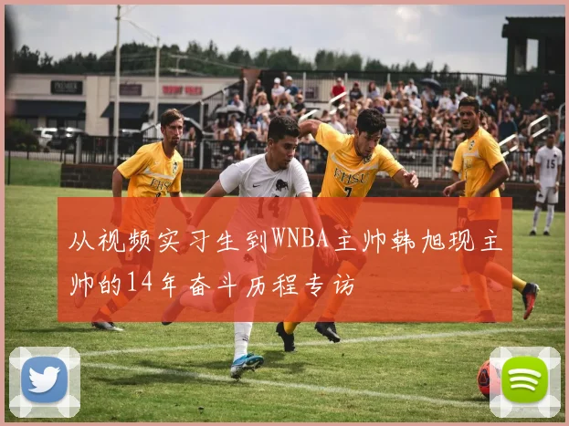 从视频实习生到WNBA主帅韩旭现主帅的14年奋斗历程专访