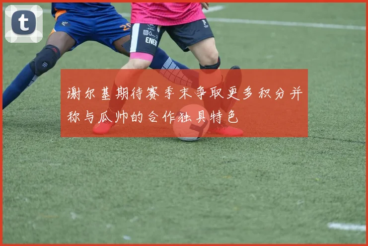谢尔基期待赛季末争取更多积分并称与瓜帅的合作独具特色