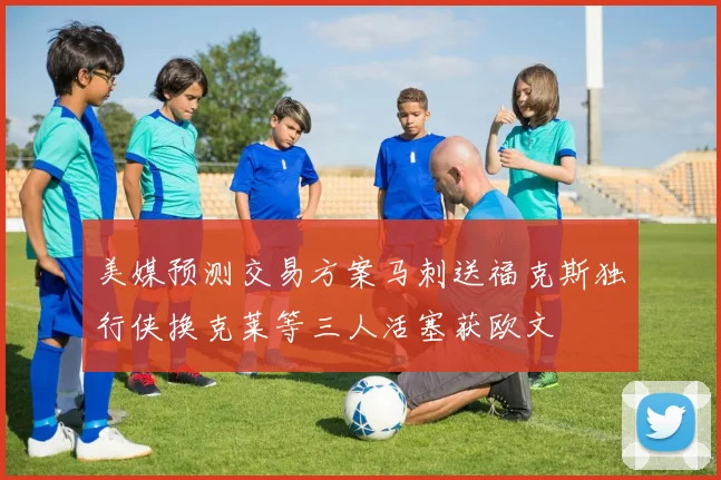 美媒预测交易方案马刺送福克斯独行侠换克莱等三人活塞获欧文