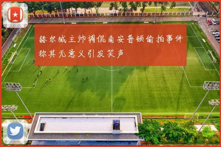 赫尔城主帅调侃南安普顿偷拍事件称其无意义引发笑声