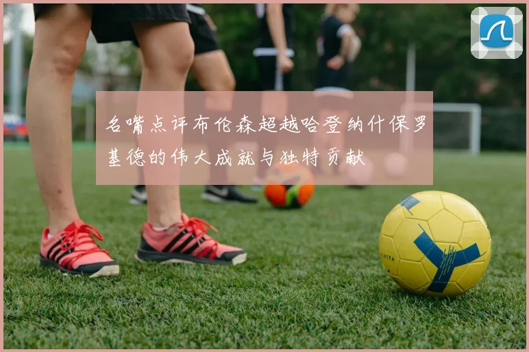名嘴点评布伦森超越哈登纳什保罗基德的伟大成就与独特贡献