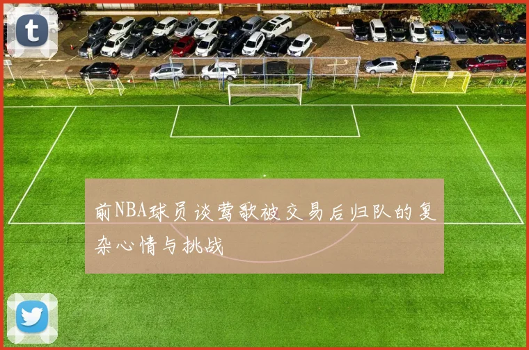 前NBA球员谈莺歌被交易后归队的复杂心情与挑战