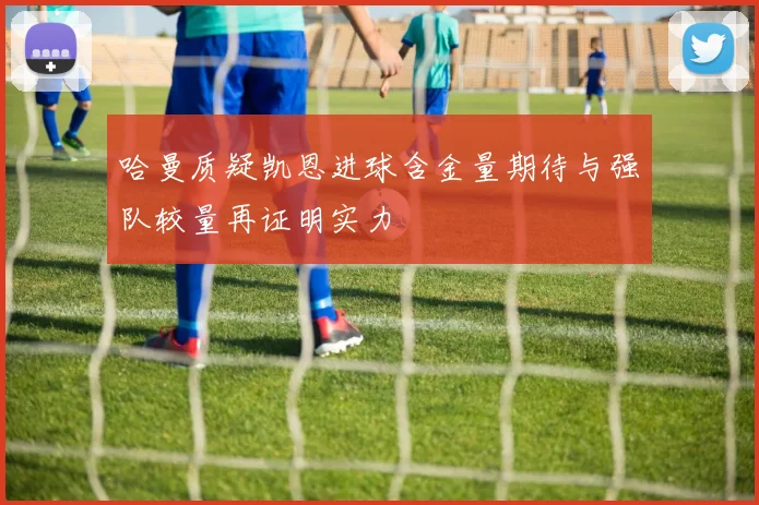 哈曼质疑凯恩进球含金量期待与强队较量再证明实力
