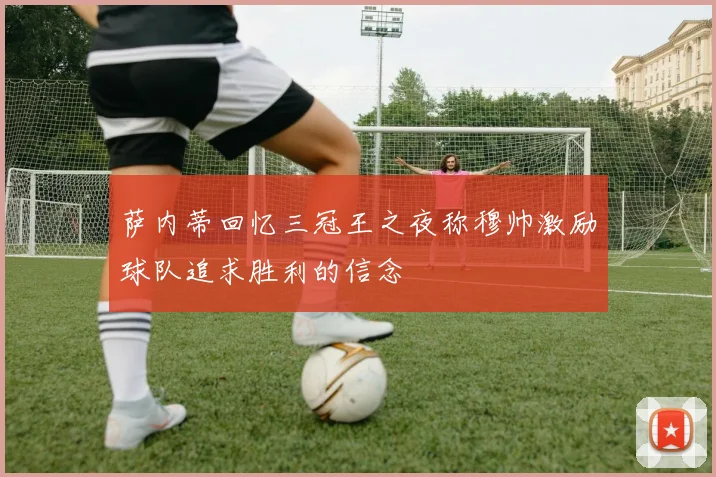 萨内蒂回忆三冠王之夜称穆帅激励球队追求胜利的信念