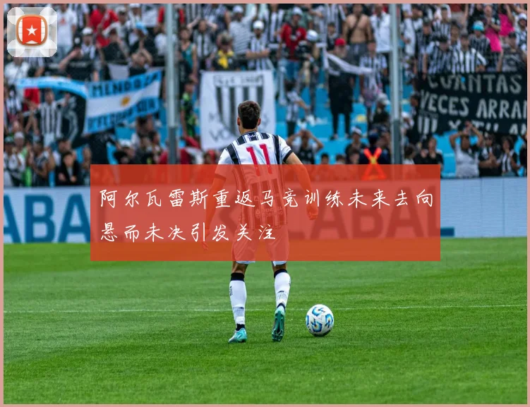 阿尔瓦雷斯重返马竞训练未来去向悬而未决引发关注