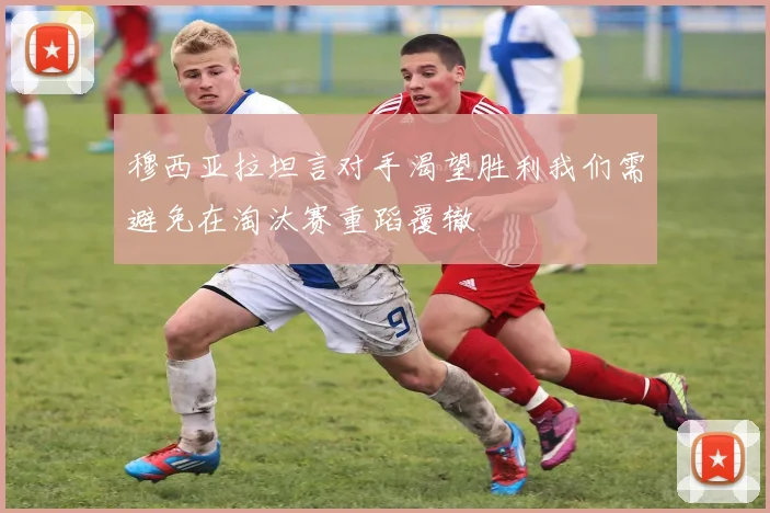穆西亚拉坦言对手渴望胜利我们需避免在淘汰赛重蹈覆辙