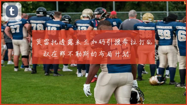 莫雷托透露米兰加码引援希拉打乱囧叔在那不勒斯的布局计划