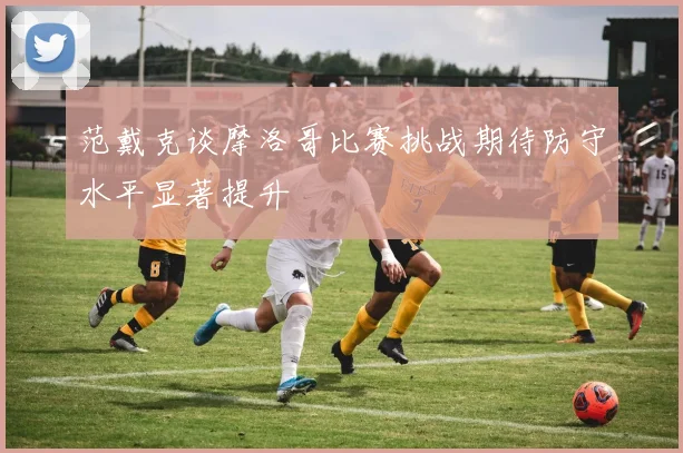 范戴克谈摩洛哥比赛挑战期待防守水平显著提升