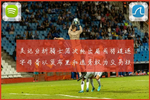 美记分析骑士若次轮出局或将追逐字母哥以莫布里和选秀权为交易核心