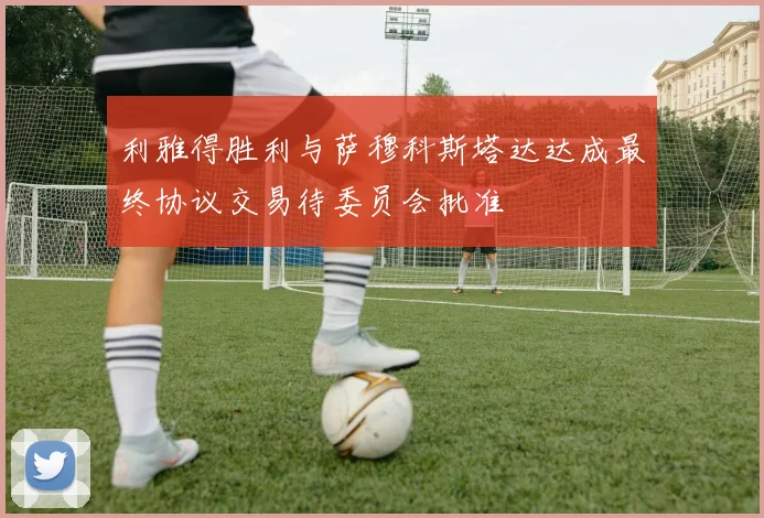 利雅得胜利与萨穆科斯塔达达成最终协议交易待委员会批准